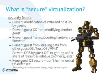 -CONFIDENTIAL-

What is “secure” virtualization?
Security Goals:

– Prevent modification of VMM and host OS
by guests
– Prevent guest OS from modifying another
guest
– Prevent guest from subverting hardware or
firmware*
– Prevent guest from stealing data from
other guest OS / host OS / VMM*
– Prevent DOS by guest OS* or getting unfair
share of resources relative to other guests*
– Keep guest OS secure – don’t harm normal
OS defenses*
* Depending on the hypervisor design, might be a non-goal

 