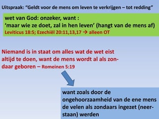 wet van God: onzeker, want :
‘maar wie ze doet, zal in hen leven’ (hangt van de mens af)
Leviticus 18:5; Ezechiël 20:11,13,17  alleen OT
Niemand is in staat om alles wat de wet eist
altijd te doen, want de mens wordt al als zon-
daar geboren – Romeinen 5:19
want zoals door de
ongehoorzaamheid van de ene mens
de velen als zondaars ingezet (neer-
staan) werden
Uitspraak: “Geldt voor de mens om leven te verkrijgen – tot redding”
 