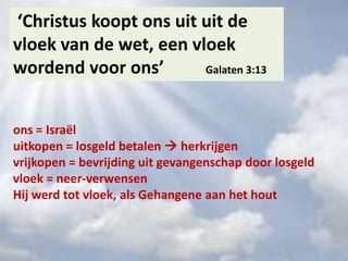 ‘Christus koopt ons uit uit de
vloek van de wet, een vloek
wordend voor ons’ Galaten 3:13
ons = Israël
uitkopen = losgeld betalen  herkrijgen
vrijkopen = bevrijding uit gevangenschap door losgeld
vloek = neer-verwensen
Hij werd tot vloek, als Gehangene aan het hout
 