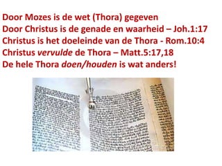 Door Mozes is de wet (Thora) gegeven
Door Christus is de genade en waarheid – Joh.1:17
Christus is het doeleinde van de Thora - Rom.10:4
Christus vervulde de Thora – Matt.5:17,18
De hele Thora doen/houden is wat anders!
 
