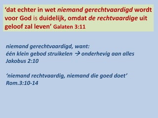 ‘dat echter in wet niemand gerechtvaardigd wordt
voor God is duidelijk, omdat de rechtvaardige uit
geloof zal leven’ Galaten 3:11
niemand gerechtvaardigd, want:
één klein gebod struikelen  onderhevig aan alles
Jakobus 2:10
‘niemand rechtvaardig, niemand die goed doet’
Rom.3:10-14
 