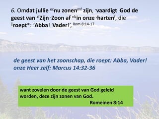 6. Omdat jullie ecnu zonenmf zijn, -vaardigt .God de 
geest van zfZijn .Zoon af nbin onze .hartenf, die 
|roept*: ‘Abba! .Vader!’, Rom.8:14-17 
de geest van het zoonschap, die roept: Abba, Vader! 
onze Heer zelf: Marcus 14:32-36 
want zovelen door de geest van God geleid 
worden, deze zijn zonen van God. 
Romeinen 8:14 
 