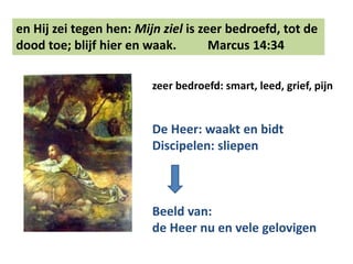 en Hij zei tegen hen: Mijn ziel is zeer bedroefd, tot de 
dood toe; blijf hier en waak. Marcus 14:34 
zeer bedroefd: smart, leed, grief, pijn 
De Heer: waakt en bidt 
Discipelen: sliepen 
Beeld van: 
de Heer nu en vele gelovigen 
 