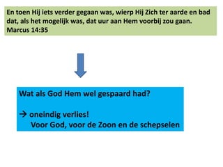 En toen Hij iets verder gegaan was, wierp Hij Zich ter aarde en bad 
dat, als het mogelijk was, dat uur aan Hem voorbij zou gaan. 
Marcus 14:35 
Wat als God Hem wel gespaard had? 
 oneindig verlies! 
Voor God, voor de Zoon en de schepselen 
 
