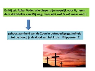 En Hij zei: Abba, Vader, alle dingen zijn mogelijk voor U; neem 
deze drinkbeker van Mij weg, maar niet wat Ik wil, maar wat U 
gehoorzaamheid van de Zoon in ootmoedige gezindheid 
….tot de dood, ja de dood van het kruis Filippenzen 2 
 