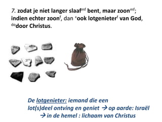 7. zodat je niet langer slaafmf bent, maar zoonmf; 
indien echter zoonf, dan +ook lotgenieterf van God, 
dodoor Christus. 
De lotgenieter: iemand die een 
lot(s)deel ontving en geniet  op aarde: Israël 
 in de hemel : lichaam van Christus 
 