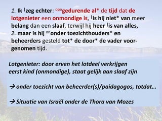 1. Ik |zeg echter: opogedurende al* de tijd dat de 
lotgenieter een onmondige is, |is hij niet* van meer 
belang dan een slaaf, terwijl hij heer |is van alles, 
2. maar is hij ononder toezichthouders* en 
beheerders gesteld tot* de door* de vader voor-genomen 
tijd. 
Lotgenieter: door erven het lotdeel verkrijgen 
eerst kind (onmondige), staat gelijk aan slaaf zijn 
 onder toezicht van beheerder(s)/paidagogos, totdat… 
 Situatie van Israël onder de Thora van Mozes 
 
