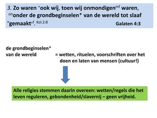 3. Zo waren +ook wíj, toen wij onmondigenmf waren, 
ononder de grondbeginselen* van de wereld tot slaaf 
°gemaakt๏f. Kol.2:8 Galaten 4:3 
de grondbeginselen* 
van de wereld = wetten, rituelen, voorschriften over het 
doen en laten van mensen (cultuur!) 
Alle religies stemmen daarin overeen: wetten/regels die het 
leven reguleren, gebondenheid/slavernij – geen vrijheid. 
 