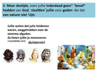 8. Maar destijds, toen jullie inderdaad geen* °besef* 
hadden van God, -slaafdenf jullie voor goden .die dat 
van nature niet |zijn. 
Jullie weten dat julie heidenen 
waren, weggetrokken naar de 
stomme afgoden. 
Zo lieten jullie je meevoeren. 
1 Corinthiërs 12:2 
duisternis! 
 