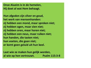 Onze Alueim is in de hemelen, 
Hij doet al wat Hem behaagt. 
Hun afgoden zijn zilver en goud, 
het werk van mensenhanden: 
zij hebben een mond, maar spreken niet; 
zij hebben ogen, maar zien niet; 
zij hebben oren, maar horen niet; 
zij hebben een neus, maar ruiken niet; 
hun handen, die tasten niet; 
hun voeten, die gaan niet; 
er komt geen geluid uit hun keel. 
Laat wie ze maken hun gelijk worden, 
al wie op hen vertrouwt. Psalm 115:3-8 
 