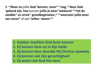 9. ecMaar nu jullie God |kennen, meer* ecnog, dodoor God 
|gekend zijn, hoe kunnen jullie je weer |omkerenf opotot de 
zwakkezv en armezv grondbeginselen,* wewaarvoor jullie weer 
van voren* af aan |willen -slavenzv? 
1. Galaten mochten God leren kennen 
2. Zij kennen Hem nu in Zijn liefde 
3. Zij kennen Hem doordat Hij Christus opwekte 
4. Zij kennen ook Zijn gerechtigheid 
5. Zij weten dat God hén kent 
 