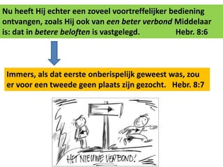 Nu heeft Hij echter een zoveel voortreffelijker bediening 
ontvangen, zoals Hij ook van een beter verbond Middelaar 
is: dat in betere beloften is vastgelegd. Hebr. 8:6 
Immers, als dat eerste onberispelijk geweest was, zou 
er voor een tweede geen plaats zijn gezocht. Hebr. 8:7 
 