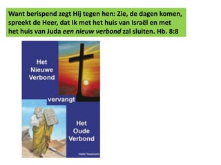 Want berispend zegt Hij tegen hen: Zie, de dagen komen, 
spreekt de Heer, dat Ik met het huis van Israël en met 
het huis van Juda een nieuw verbond zal sluiten. Hb. 8:8 
 