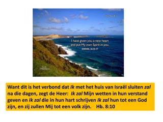 Want dit is het verbond dat Ik met het huis van Israël sluiten zal 
na die dagen, zegt de Heer: Ik zal Mijn wetten in hun verstand 
geven en Ik zal die in hun hart schrijven Ik zal hun tot een God 
zijn, en zij zullen Mij tot een volk zijn. Hb. 8:10 
 