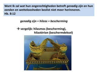Want Ik zal wat hun ongerechtigheden betreft genadig zijn en hun 
zonden en wetteloosheden beslist niet meer herinneren. 
Hb. 8:12 
genadig zijn = hileos = bescherming 
 vergelijk: hilasmos (bescherming), 
hilastèrion (beschermdeksel) 
 