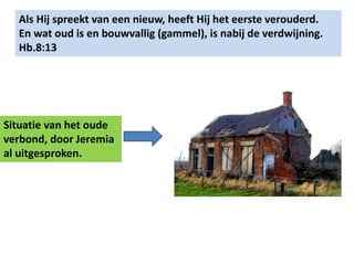 Als Hij spreekt van een nieuw, heeft Hij het eerste verouderd. 
En wat oud is en bouwvallig (gammel), is nabij de verdwijning. 
Hb.8:13 
Situatie van het oude 
verbond, door Jeremia 
al uitgesproken. 
 