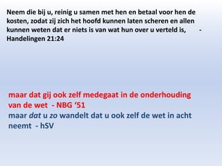 Neem die bij u, reinig u samen met hen en betaal voor hen de 
kosten, zodat zij zich het hoofd kunnen laten scheren en allen 
kunnen weten dat er niets is van wat hun over u verteld is, - 
Handelingen 21:24 
maar dat gij ook zelf medegaat in de onderhouding 
van de wet - NBG ‘51 
maar dat u zo wandelt dat u ook zelf de wet in acht 
neemt - hSV 
 