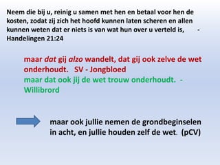 Neem die bij u, reinig u samen met hen en betaal voor hen de 
kosten, zodat zij zich het hoofd kunnen laten scheren en allen 
kunnen weten dat er niets is van wat hun over u verteld is, - 
Handelingen 21:24 
maar dat gij alzo wandelt, dat gij ook zelve de wet 
onderhoudt. SV - Jongbloed 
maar dat ook jij de wet trouw onderhoudt. - 
Willibrord 
maar ook jullie nemen de grondbeginselen 
in acht, en jullie houden zelf de wet. (pCV) 
 