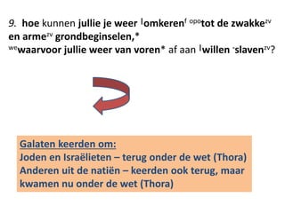 9. hoe kunnen jullie je weer |omkerenf opotot de zwakkezv 
en armezv grondbeginselen,* 
wewaarvoor jullie weer van voren* af aan |willen -slavenzv? 
Galaten keerden om: 
Joden en Israëlieten – terug onder de wet (Thora) 
Anderen uit de natiën – keerden ook terug, maar 
kwamen nu onder de wet (Thora) 
 