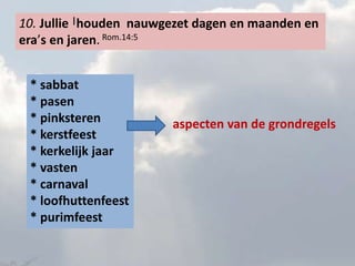 10. Jullie |houden nauwgezet dagen en maanden en 
era’s en jaren. Rom.14:5 
* sabbat 
* pasen 
* pinksteren 
* kerstfeest 
* kerkelijk jaar 
* vasten 
* carnaval 
* loofhuttenfeest 
* purimfeest 
aspecten van de grondregels 
 