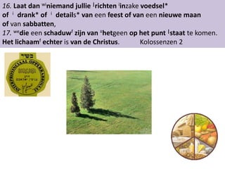 16. Laat dan winiemand jullie |richten iinzake voedsel* 
of i drank* of i details* van een feest of van een nieuwe maan 
of van sabbatten, 
17. wedie een schaduwf zijn van ≡hetgeen op het punt |staat te komen. 
Het lichaamf echter is van de Christus. Kolossenzen 2 
 