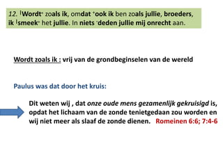 12. |Wordt๏ zoals ik, omdat +ook ik ben zoals jullie, broeders, 
ik |smeek๏ het jullie. In niets -deden jullie mij onrecht aan. 
Wordt zoals ik : vrij van de grondbeginselen van de wereld 
Paulus was dat door het kruis: 
Dit weten wij , dat onze oude mens gezamenlijk gekruisigd is, 
opdat het lichaam van de zonde tenietgedaan zou worden en 
wij niet meer als slaaf de zonde dienen. Romeinen 6:6; 7:4-6 
 