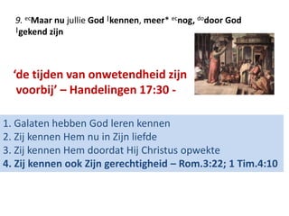 9. ecMaar nu jullie God |kennen, meer* ecnog, dodoor God 
|gekend zijn 
‘de tijden van onwetendheid zijn 
voorbij’ – Handelingen 17:30 - 
1. Galaten hebben God leren kennen 
2. Zij kennen Hem nu in Zijn liefde 
3. Zij kennen Hem doordat Hij Christus opwekte 
4. Zij kennen ook Zijn gerechtigheid – Rom.3:22; 1 Tim.4:10 
 