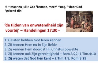 9. ecMaar nu jullie God |kennen, meer* ecnog, dodoor God 
|gekend zijn 
‘de tijden van onwetendheid zijn 
voorbij’ – Handelingen 17:30 - 
1. Galaten hebben God leren kennen 
2. Zij kennen Hem nu in Zijn liefde 
3. Zij kennen Hem doordat Hij Christus opwekte 
4. Zij kennen ook Zijn gerechtigheid – Rom.3:22; 1 Tim.4:10 
5. Zij weten dat God hén kent – 2 Tim.1:9; Rom.8:29 
 