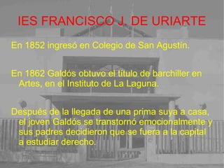 IES FRANCISCO J. DE URIARTE En 1852 ingresó en Colegio de San Agustín. En 1862 Galdós obtuvo el título de barchiller en Artes, en el Instituto de La Laguna. Después de la llegada de una prima suya a casa, el joven Galdós se transtornó emocionalmente y sus padres decidieron que se fuera a la capital a estudiar derecho. 