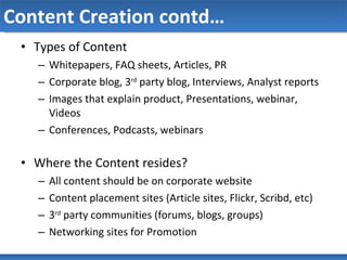 Content Creation contd… Types of Content Whitepapers, FAQ sheets, Articles, PR Corporate blog, 3 rd  party blog, Interviews, Analyst reports Images that explain product, Presentations, webinar, Videos Conferences, Podcasts, webinars Where the Content resides? All content should be on corporate website  Content placement sites (Article sites, Flickr, Scribd, etc) 3 rd  party communities (forums, blogs, groups)  Networking sites for Promotion 