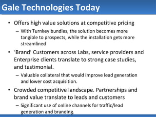 Gale Technologies Today Offers high value solutions at competitive pricing With Turnkey bundles, the solution becomes more tangible to prospects, while the installation gets more streamlined ‘ Brand’ Customers across Labs, service providers and Enterprise clients translate to strong case studies, and testimonial. Valuable collateral that would improve lead generation and lower cost acquisition. Crowded competitive landscape. Partnerships and brand value translate to leads and customers Significant use of online channels for traffic/lead generation and branding.  