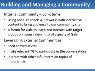 Building and Managing a Community Internal Community – Long term Using social channels & networks with interactive content to bring audience to our community site A forum for Gale to listen and interact with target groups on issues relevant to all aspects of Gale Leveraging External Communities Seed conversations Invite relevant TG to participate in the conversations Interact with other influencers on topics of importance.  
