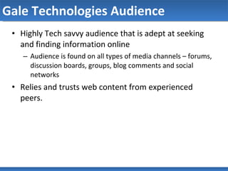 Gale Technologies Audience Highly Tech savvy audience that is adept at seeking and finding information online Audience is found on all types of media channels – forums, discussion boards, groups, blog comments and social networks Relies and trusts web content from experienced peers. 