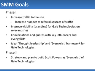 SMM Goals Phase I Increase traffic to the site Increase number of referral sources of traffic Improve visibility (branding) for Gale Technologies on relevant sites Conversations and quotes with key influencers and evangelists Ideal ‘Thought leadership’ and ‘Evangelist’ framework for Gale Technologies. Phase II Strategy and plan to build Scott Powers as ‘Evangelist’ of Gale Technologies  