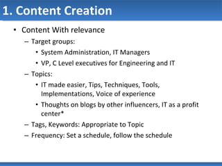 1. Content Creation Content With relevance Target groups:  System Administration, IT Managers VP, C Level executives for Engineering and IT Topics: IT made easier, Tips, Techniques, Tools, Implementations, Voice of experience Thoughts on blogs by other influencers, IT as a profit center* Tags, Keywords: Appropriate to Topic Frequency: Set a schedule, follow the schedule 