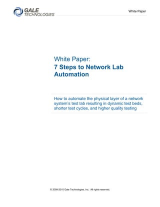 White Paper




   White Paper:
   7 Steps to Network Lab
   Automation


   How to automate the physical layer of a network
   system’s test lab resulting in dynamic test beds,
   shorter test cycles, and higher quality testing




© 2008-2010 Gale Technologies, Inc. All rights reserved.
 