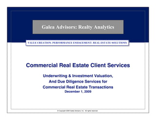 Galea Advisors: Realty Analytics

VALUE CREATION. PERFORMANCE ENHACEMENT. REAL ESTATE SOLUTIONS




Commercial Real Estate Client Services
         Underwriting & Investment Valuation,
           And Due Diligence Services for
         Commercial Real Estate Transactions
                            December 1, 2009




                  © Copyright 2009 Galea Advisors, Inc. All rights reserved.
 