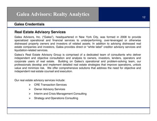 Galea Advisors: Realty Analytics                                                                       12

Galea Credentials

Real Estate Advisory Services
Galea Advisors, Inc. (“Galea”), headquartered in New York City, was formed in 2008 to provide
specialized operational and ﬁnancial services to underperforming, over-leveraged or otherwise
distressed property owners and investors of related assets. In addition to advising distressed real
estate companies and investors, Galea provides direct or “white label” creditor advisory services and
liquidation-related services.
Galea!s Real Estate Advisory Group is comprised of a dedicated team of consultants who deliver
independent and objective consultation and analysis to owners, investors, lenders, operators and
corporate users of real estate. Building on Galea!s operational and problem-solving team, our
professionals develop and implement detailed real estate strategies that improve operations, unlock
value and minimize risk. We offer comprehensive solutions that address the need for objective and
independent real estate counsel and execution.


Our real estate advisory services include:
           "    CRE Transaction Services
           "    Owner Advisory Services
           "    Interim and Crisis Management Consulting
           "    Strategy and Operations Consulting
 