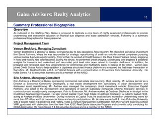 Galea Advisors: Realty Analytics                                                                                         13

Summary Professional Biographies
Overview
As indicated in the Stafﬁng Plan, Galea is prepared to dedicate a core team of highly seasoned professionals to provide
underwriting and investment valuation or ﬁnancial due diligence and lease abstraction services. Following is a summary
professional biographies for these personnel.

Project Management Team
Vernon Beckford, Managing Consultant
Vernon Beckford is a Director at Galea, overseeing day-to-day operations. Most recently, Mr. Beckford worked at investment
ﬁrm Sarus Partners, where he was responsible for strategic repositioning of small and middle market companies pursuing
venture capital & private equity funding. Prior to that, he worked at Credit Suisse in the Real Estate Finance Group, engaging
in ﬁxed and ﬂoating rate debt issuance. During his tenure, he performed credit analysis, coordinated due diligence & collateral
analysis for investors and assembled and reconciled pool level data tapes related to investor disclosure. In addition, he
prepared and reviewed cash ﬂow underwritings for commercial and multifamily loans in excess of $5 billion. Vernon also
joined Credit Suisse Asia to help establish a Japanese structured ﬁnance platform and executed the ﬁrst major transaction in
that ofﬁce. Mr. Beckford holds a B.A. in Political Science with a concentration on Economics from Columbia University. He
holds Series 7 & 63 securities licenses and is a member of the NASD.

Eric Andrew, Managing Consultant
Eric Andrew is a Director at Galea, overseeing commercial real estate deal sourcing. Most recently, Mr. Andrew served as a
Director at Enterprise Community Developers, a real estate development ﬁrm specializing in urban development and
distressed asset repositioning. Mr. Andrew also managed the company's direct investment vehicle, Enterprise Capital
Partners, and aided in the development and operations of spin-off subsidiary companies offering third-party services in
construction and asset/property management. Prior to Enterprise, Mr. Andrew worked at Goldman Sachs as an Analyst in the
Investment Management Division. He later joined Capital Trust Real Estate Investment Company, a publicly traded REIT,
acting as Analyst and Deal Underwriter. During his tenure at Capital Trust, he analyzed and worked on underwriting teams for
more than $7 billion worth of commercial loans and equity participations. Mr. Andrew earned a B.A. from Columbia University
with a double major in Economics and History, holds a Venture Management Certiﬁcation from the Harvard Business School
VMP, graduated with distinction from the New York ICSC Real Estate Associate Program and currently holds candidacy for
CCIM designation. He holds Series 7 & 63 securities licenses and is a member of the NASD.
 