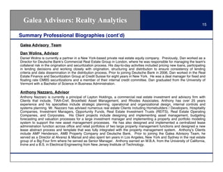 Galea Advisors: Realty Analytics                                                                                             15

Summary Professional Biographies (cont!d)
Galea Advisory Team

Dan Wolins, Advisor
Daniel Wolins is currently a partner in a New York-based private real estate equity company. Previously, Dan worked as a
Director for Deutsche Bank's Commercial Real Estate Group in London, where he was responsible for managing the team's
collateral risk in the origination and securitization process. His day-to-day activities included pricing new loans, participating
in lending decisions and working closely with origination, structuring and distribution to ensure consistency of lending
criteria and data dissemination in the distribution process. Prior to joining Deutsche Bank in 2006, Dan worked in the Real
Estate Finance and Securitization Group at Credit Suisse for eight years in New York. He was a deal manager for ﬁxed and
ﬂoating rate CMBS securitizations and a member of their internal credit committee. Dan graduated from the University of
Vermont with a Bachelor of Science in Business Administration.

Anthony Nazzaro, Advisor
Anthony Nazzaro is currently a principal of Layton Holdings, a commercial real estate investment and advisory ﬁrm with
Clients that include, TIAA-Cref, Brookﬁeld Asset Management, and Rhodes Associates. Anthony has over 25 years
experience and his specialties include strategic planning, operational and organizational design, internal controls and
systems planning. Mr. Nazzaro has advised numerous real estate Clients including Homebuilders / Developers, Hospitality
Companies, Investment Managers, Opportunity Funds, Real Estate Investment Trusts (REITS), Real Estate Operating
Companies, and Corporates. His Client projects include designing and implementing asset management, budgeting
forecasting and valuation processes for a large investment manager and implementing a property and portfolio modeling
system to support the new asset management processes. He has also designed and implemented a centralized lease
administration function across ofﬁce and retail portfolios of two large property management functions and designed a new
lease abstract process and template that was fully integrated with the property management system. Anthony!s Clients
include AMP Henderson, AMB Property Company and Deutsche Bank. Prior to joining the Galea Advisory Team, he
served as a Director at Alvarez & Marsal and also spent ten years in Los Angeles, New York and Sydney in the real estate
group of a Big Four ﬁrm where he served as Senior Manager. Anthony earned an M.B.A. from the University of California,
Irvine and a B.S. in Electrical Engineering from New Jersey Institute of Technology.
 