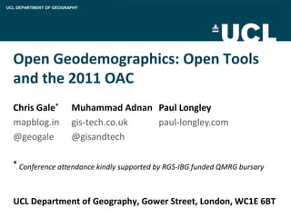 UCL DEPARTMENT OF GEOGRAPHY




  Open Geodemographics: Open Tools
  and the 2011 OAC
  Chris Gale*           Muhammad Adnan Paul Longley
  mapblog.in            gis-tech.co.uk paul-longley.com
  @geogale              @gisandtech

  * Conference attendance kindly supported by RGS-IBG funded QMRG bursary




  UCL Department of Geography, Gower Street, London, WC1E 6BT
 
