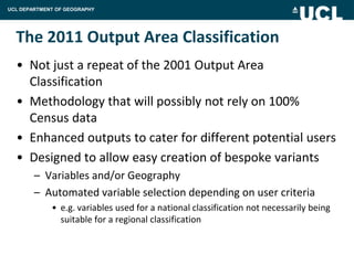 UCL DEPARTMENT OF GEOGRAPHY




  The 2011 Output Area Classification
  • Not just a repeat of the 2001 Output Area
    Classification
  • Methodology that will possibly not rely on 100%
    Census data
  • Enhanced outputs to cater for different potential users
  • Designed to allow easy creation of bespoke variants
        – Variables and/or Geography
        – Automated variable selection depending on user criteria
             • e.g. variables used for a national classification not necessarily being
               suitable for a regional classification
 