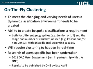 UCL DEPARTMENT OF GEOGRAPHY




  On-The-Fly Clustering
  • To meet the changing and varying needs of users a
    dynamic classification environment needs to be
    created
  • Ability to create bespoke classifications a requirement
        – both for different geographies (e.g. London or UK) and the
          range and number of variables utilised (e.g. Census and/or
          non-Census) with an additional weighting capacity
  • Will require clustering to happen in real-time
  • Research of users specific has been undertaken
        – 2011 OAC User Engagement (run in partnership with the
          ONS)
        – Results to be published by ONS by late April
 