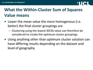 UCL DEPARTMENT OF GEOGRAPHY




  What the Within-Cluster Sum of Squares
  Value means
  • Lower the mean value the more homogenous (i.e.
    better) the final cluster groupings are
        – Clustering using the lowest WCSS value can therefore be
          considered to create the optimum cluster groupings.
  • Using anything other than optimum cluster solution can
    have differing results depending on the dataset and
    level of geography
 