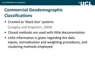 UCL DEPARTMENT OF GEOGRAPHY




  Commercial Geodemographic
  Classifications
  • Created as ‘black box’ systems
    (Longley and Singleton, 2009)
  • Closed methods are used with little documentation
  • Little information is given regarding the data
    inputs, normalisation and weighting procedures, and
    clustering methods employed
 