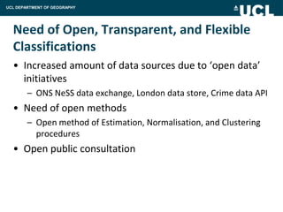 UCL DEPARTMENT OF GEOGRAPHY




  Need of Open, Transparent, and Flexible
  Classifications
  • Increased amount of data sources due to ‘open data’
    initiatives
        – ONS NeSS data exchange, London data store, Crime data API
  • Need of open methods
        – Open method of Estimation, Normalisation, and Clustering
          procedures
  • Open public consultation
 