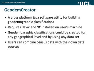 UCL DEPARTMENT OF GEOGRAPHY




  GeodemCreator
  • A cross platform java software utility for building
    geodemographic classifications
  • Requires ‘Java’ and ‘R’ installed on user’s machine
  • Geodemographic classifications could be created for
    any geographical level and by using any data set
  • Users can combine census data with their own data
    sources
 
