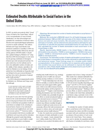 Published Ahead of Print on June 16, 2011, as 10.2105/AJPH.2010.300086
       The latest version is at http://ajph.aphapublications.org/cgi/doi/10.2105/AJPH.2010.300086
                                            RESEARCH AND PRACTICE



Estimated Deaths Attributable to Social Factors in the
United States
 Sandro Galea, MD, DrPH, Melissa Tracy, MPH, Katherine J. Hoggatt, PhD, Charles DiMaggio, PhD, and Adam Karpati, MD, MPH



In 1993, an article provocatively titled ‘‘Actual
                                                              Objectives. We estimated the number of deaths attributable to social factors in
Causes of Death in the United States’’ offered
                                                           the United States.
a new conceptualization of cause-of-death
                                                              Methods. We conducted a MEDLINE search for all English-language articles
classiﬁcation, one that acknowledged and                   published between 1980 and 2007 with estimates of the relation between social
quantiﬁed the contributions of behavior rather             factors and adult all-cause mortality. We calculated summary relative risk
than the more typical pathological explanations            estimates of mortality, and we obtained and used prevalence estimates for each
recorded on death certiﬁcates.1 The authors,               social factor to calculate the population-attributable fraction for each factor. We
McGinnis and Foege, found that the most                    then calculated the number of deaths attributable to each social factor in the
prominent contributor to mortality in 1990 was             United States in 2000.
tobacco (400 000 deaths), followed by diet and                Results. Approximately 245 000 deaths in the United States in 2000 were
                                                           attributable to low education, 176 000 to racial segregation, 162 000 to low social
activity patterns (300 000 deaths). A decade
                                                           support, 133 000 to individual-level poverty, 119 000 to income inequality, and
later, updated ﬁndings by Mokdad et al.2 using
                                                           39 000 to area-level poverty.
data from 2000 showed progress in some areas
                                                              Conclusions. The estimated number of deaths attributable to social factors in
but the growing contribution of obesogenic                 the United States is comparable to the number attributed to pathophysiological
behavior (poor diet and physical inactivity). De-          and behavioral causes. These ﬁndings argue for a broader public health
spite controversy over the methods used to                 conceptualization of the causes of mortality and an expansive policy approach
derive the attributable numbers of deaths and              that considers how social factors can be addressed to improve the health of
the validity of their estimates, especially in the         populations. (Am J Public Health. Published online ahead of print June 16, 2011:
article by Mokdad et al., the ﬁndings of both              e1–e10. doi:10.2105/AJPH.2010.300086)
articles have been inﬂuential, are frequently cited
and debated in the peer-reviewed literature,3---12
and have been cited in discussions of national         including risky health behaviors (e.g., smoking),      population had at least a college education.29
public health priorities.13                            inadequate access to health care, and poor             Other studies have estimated attributable frac-
   In a 2004 editorial accompanying the article        nutrition, housing conditions, or work environ-        tions for mortality of 2% to 6% for poverty
by Mokdad et al., McGinnis and Foege noted             ments.17---20 Social relationships have also been      (depending on the year and data source),30,31 9%
that although                                          linked to mortality, as social ties inﬂuence health    to 25% for income inequality (depending on age
                                                       behaviors and social support buffers against           group),32 and 18% to 25% for low neighbor-
   it is also important to better capture and apply
                                                       stress, which in turn affects immune function,         hood socioeconomic status (depending on gen-
   evidence about the centrality of social circum-
   stances to health status and outcomes . . . the     cardiovascular activity, and the progression of        der and racial/ethnic group).33 Building on these
   data are still not crisp enough to quantify the     existing disease.21,22 Negative social interactions,   previous efforts, we aimed to estimate the num-
   contributions [of social circumstances] in the
                                                       including discrimination, have been linked to          ber of deaths in the United States attributable to
   same fashion as many other factors.14(p1264)
                                                       elevated mortality rates, potentially through ad-      social factors, using a systematic review of the
In the past 15 years, there has been growing           verse effects on mental and physical health as         available literature combined with vital statistics
interest in the social determinants of health,         well as decreased access to resources.23,24 Fi-        data.
and several proposed frameworks describe the           nally, characteristics of one’s residential envi-
effects on individual and population health of         ronment may inﬂuence mortality through in-             METHODS
social factors at multiple levels, including be-       vestment in health and social services in the
havioral factors, features of an individual’s          community, effects of the built environment, and          To calculate the number of deaths attribut-
social network and neighborhood, and social            exposure to violence, stress, and social norms         able to social factors in the United States, we
and economic policies.15,16 Numerous studies           that promote adverse health behaviors.25---28          ﬁrst estimated the relative risk (RR) of mortality
have demonstrated a link between mortality and            To date, few studies have provided popula-          associated with each social factor and obtained
social factors such as poverty and low education.      tion estimates of deaths attributable to social        an estimate of the prevalence of each social
Although the proposed causal chain linking             factors. For example, 1 study estimated that           factor in the United States. These estimates
adverse social factors to poor health is compli-       over 1 million deaths from 1996 to 2002                were used to calculate the population-attribut-
cated, the evidence points to mechanisms               would have been avoided if all adults in the US        able fraction of mortality for each factor, which



Published online ahead of print June 16, 2011 | American Journal of Public Health                       Galea et al. | Peer Reviewed | Research and Practice | e1
                                         Copyright 2011 by the American Public Health Association
 