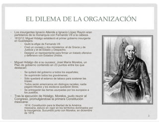 EL DILEMA DE LA ORGANIZACIÓN
• Los insurgentes Ignacio Allende e Ignacio López Rayón eran
partidarios de la monarquía con Fernando VII a la cabeza.
• 1810/12: Miguel Hidalgo estableció el primer gobierno insurgente
en Guadalajara.
• Quitó la efigie de Fernando VII
• Creó un consejo y dos ministerios: el de Gracia y de
Justicia y el de Estado y Despacho;
• Designó un representante para firmar un tratado ofensivo
y defensivo con Estados Unidos.
• Miguel Hidalgo dio a su sucesor, José María Morelos, un
Plan de gobierno contenido en 23 puntos entre los que
destacan:
• Se quitará del gobierno a todos los españoles;
• Se suprimirán todos los gravámenes;
• Sólo quedará el estanco de tabaco para sostener las
tropas;
• Todos serán americanos sin distingos raciales; nadie
pagará tributos y los esclavos quedarán libres;
• Se entregarán las tierras usurpadas por los europeos a
los pueblos.
• Tras la ejecución de Hidalgo, Morelos, pudo reunir al
Congreso, promulgándose la primera Constitución
mexicana:
• 1814: Constitución para la libertad de la América
mexicana, estuvo en vigor en los territorios dominados por
la insurgencia. Sucumbió junto con Morelos, en diciembre
de 1815.
3
 