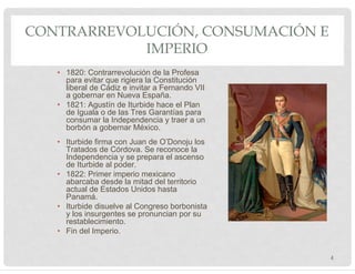 • 1820: Contrarrevolución de la Profesa
para evitar que rigiera la Constitución
liberal de Cádiz e invitar a Fernando VII
a gobernar en Nueva España.
• 1821: Agustín de Iturbide hace el Plan
de Iguala o de las Tres Garantías para
consumar la Independencia y traer a un
borbón a gobernar México.
• Iturbide firma con Juan de O’Donoju los
Tratados de Córdova. Se reconoce la
Independencia y se prepara el ascenso
de Iturbide al poder.
• 1822: Primer imperio mexicano
abarcaba desde la mitad del territorio
actual de Estados Unidos hasta
Panamá.
• Iturbide disuelve al Congreso borbonista
y los insurgentes se pronuncian por su
restablecimiento.
• Fin del Imperio.
CONTRARREVOLUCIÓN, CONSUMACIÓN E
IMPERIO
4
 